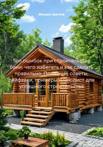 Михаил Щеглов, Топ ошибок при строительстве бани: чего избегать и как сделать правильно. Полезные советы, лайфхаки, примеры и чек-лист для успешного строительства